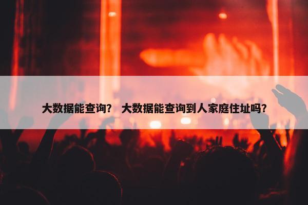 大数据能查询？ 大数据能查询到人家庭住址吗？