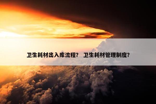 卫生耗材出入库流程？ 卫生耗材管理制度？