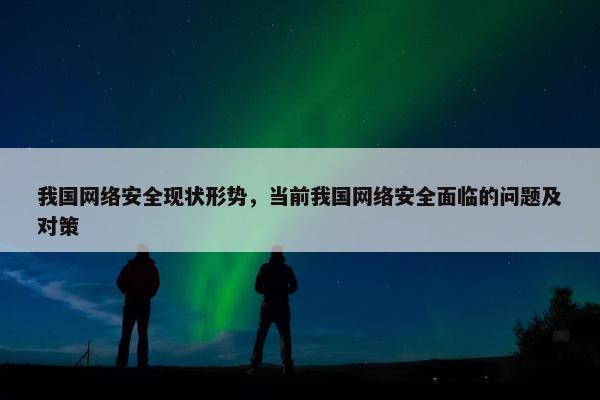 我国网络安全现状形势，当前我国网络安全面临的问题及对策