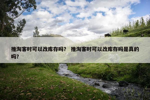 推淘客时可以改库存吗？ 推淘客时可以改库存吗是真的吗？