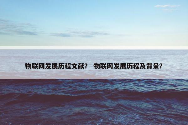 物联网发展历程文献？ 物联网发展历程及背景？