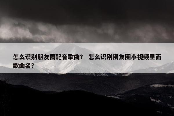 怎么识别朋友圈配音歌曲？ 怎么识别朋友圈小视频里面歌曲名？