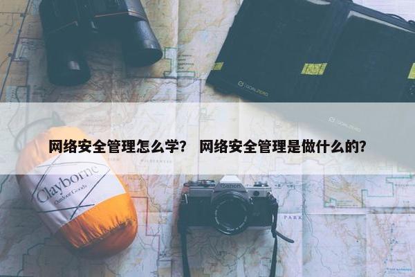 网络安全管理怎么学？ 网络安全管理是做什么的？