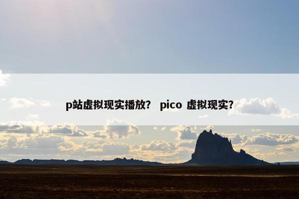 p站虚拟现实播放？ pico 虚拟现实？