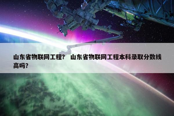 山东省物联网工程？ 山东省物联网工程本科录取分数线高吗？