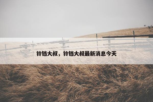 铃铛大叔，铃铛大叔最新消息今天