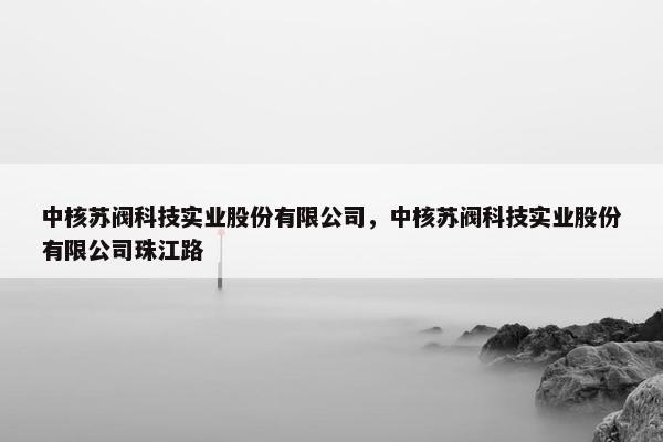 中核苏阀科技实业股份有限公司，中核苏阀科技实业股份有限公司珠江路
