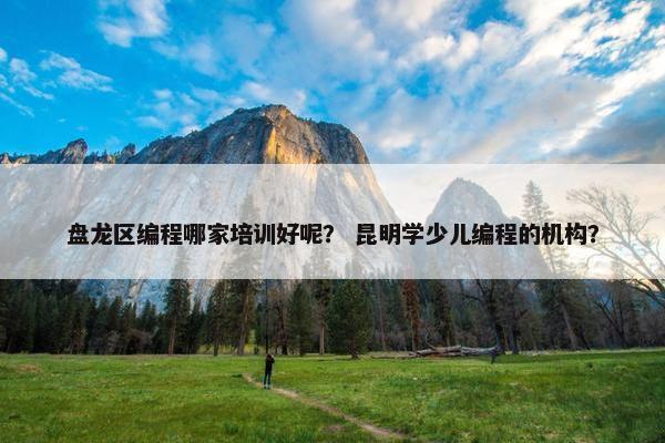 盘龙区编程哪家培训好呢？ 昆明学少儿编程的机构？
