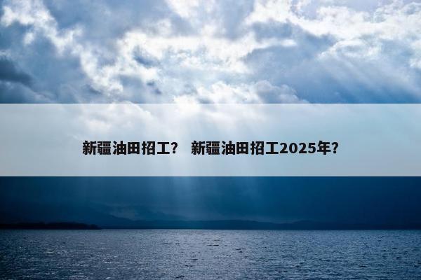 新疆油田招工？ 新疆油田招工2025年？