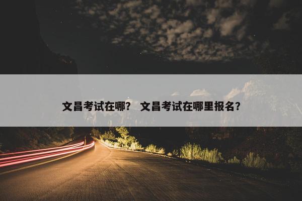 文昌考试在哪？ 文昌考试在哪里报名？