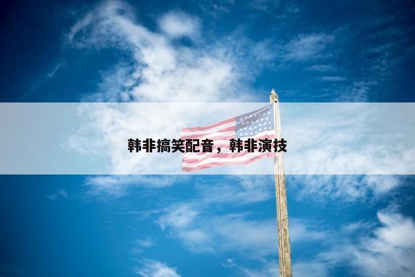 韩非搞笑配音，韩非演技