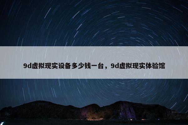 9d虚拟现实设备多少钱一台，9d虚拟现实体验馆
