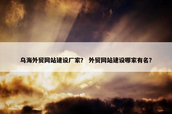 乌海外贸网站建设厂家？ 外贸网站建设哪家有名？