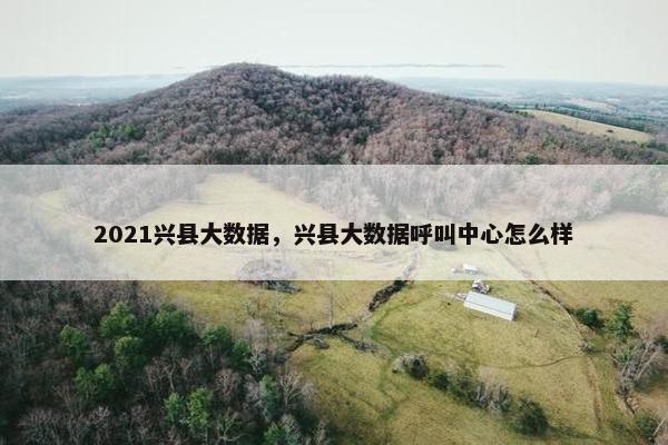 2021兴县大数据，兴县大数据呼叫中心怎么样