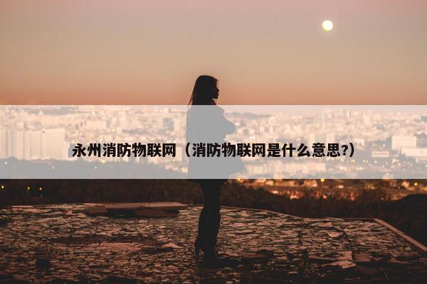 永州消防物联网（消防物联网是什么意思?）