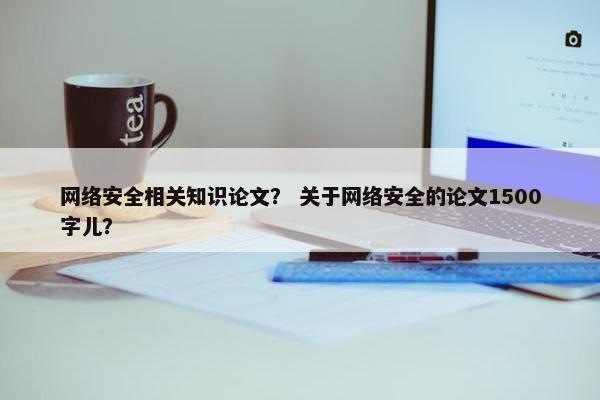 网络安全相关知识论文? 关于网络安全的论文1500字儿? 网络安全相关知识论文? 关于网络安全的论文1500字儿?