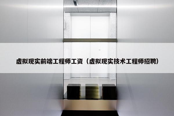 虚拟现实前端工程师工资（虚拟现实技术工程师招聘）