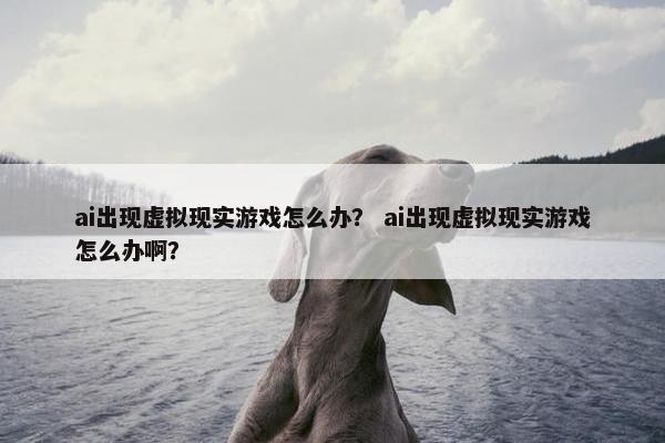 ai出现虚拟现实游戏怎么办? ai出现虚拟现实游戏怎么办啊? ai出现虚拟现实游戏怎么办? ai出现虚拟现实游戏怎么办啊?
