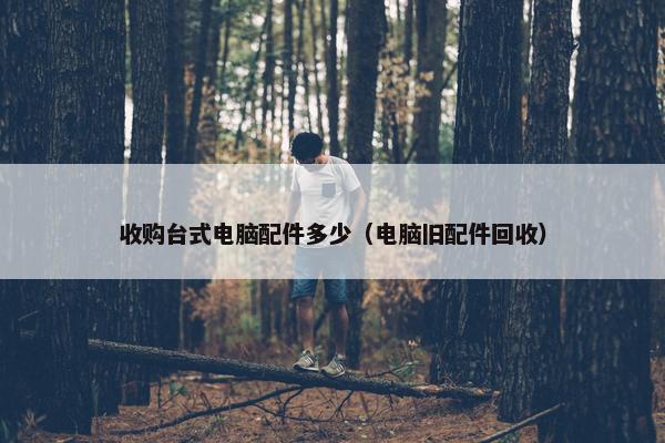收购台式电脑配件多少(电脑旧配件回收) 收购台式电脑配件多少(电脑旧配件回收)
