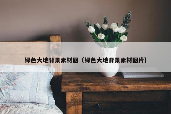 绿色大地背景素材图（绿色大地背景素材图片）