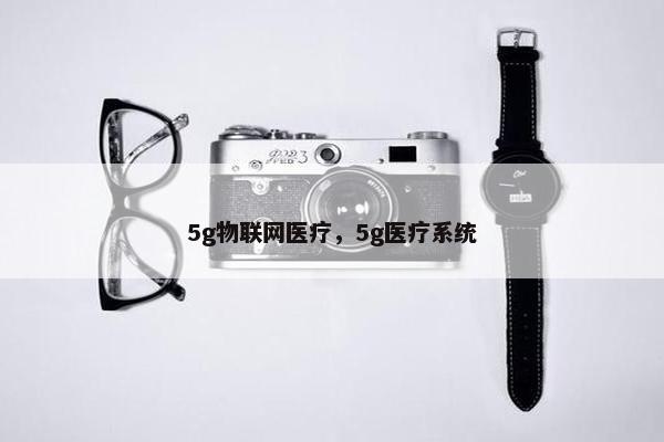 5g物联网医疗,5g医疗系统 5g物联网医疗,5g医疗系统