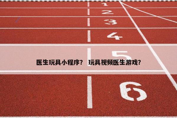 医生玩具小程序? 玩具视频医生游戏? 医生玩具小程序? 玩具视频医生游戏?