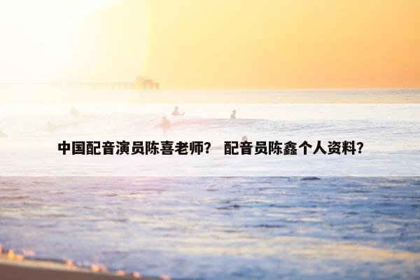 中国配音演员陈喜老师? 配音员陈鑫个人资料? 中国配音演员陈喜老师? 配音员陈鑫个人资料?