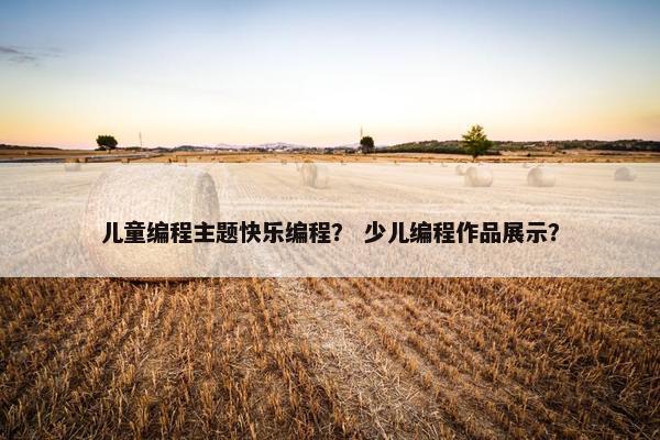 儿童编程主题快乐编程? 少儿编程作品展示? 儿童编程主题快乐编程? 少儿编程作品展示?