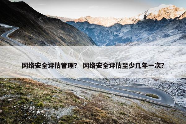 网络安全评估管理? 网络安全评估至少几年一次? 网络安全评估管理? 网络安全评估至少几年一次?