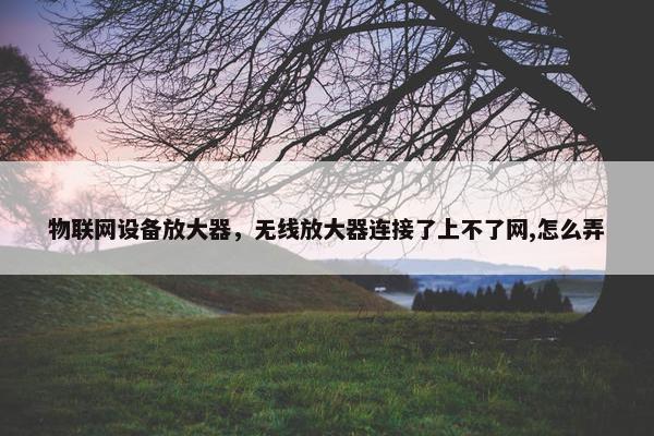 物联网设备放大器,无线放大器连接了上不了网,怎么弄 物联网设备放大器,无线放大器连接了上不了网,怎么弄