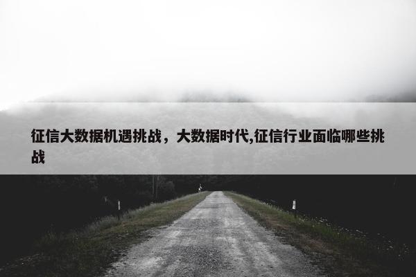 征信大数据机遇挑战,大数据时代,征信行业面临哪些挑战 征信大数据机遇挑战,大数据时代,征信行业面临哪些挑战