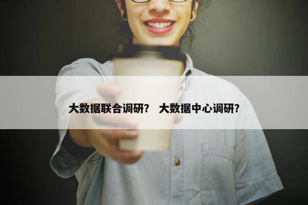 大数据联合调研？ 大数据中心调研？