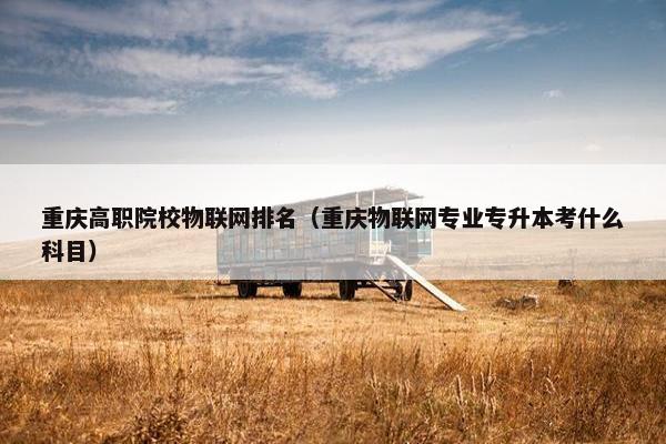 重庆高职院校物联网排名（重庆物联网专业专升本考什么科目）