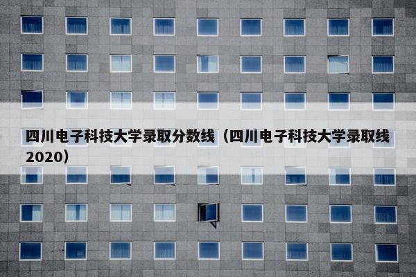 四川电子科技大学录取分数线（四川电子科技大学录取线2020）