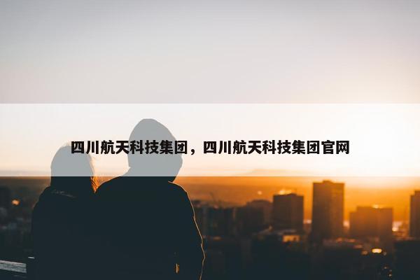 四川航天科技集团，四川航天科技集团官网