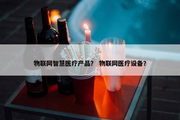物联网智慧医疗产品？ 物联网医疗设备？