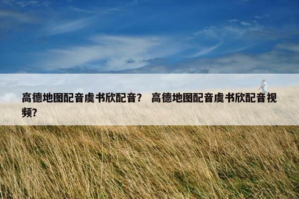 高德地图配音虞书欣配音？ 高德地图配音虞书欣配音视频？