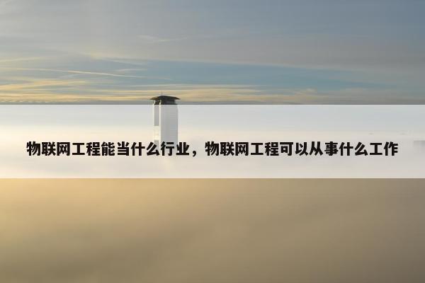 物联网工程能当什么行业，物联网工程可以从事什么工作