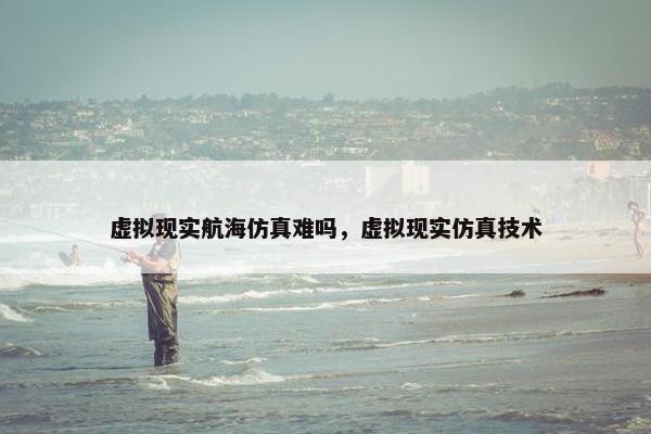 虚拟现实航海仿真难吗,虚拟现实仿真技术 虚拟现实航海仿真难吗,虚拟现实仿真技术