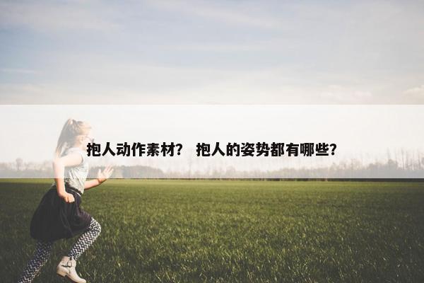 抱人动作素材？ 抱人的姿势都有哪些？