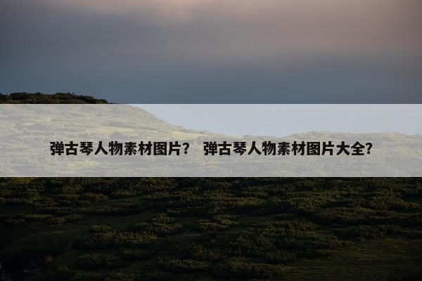 弹古琴人物素材图片？ 弹古琴人物素材图片大全？