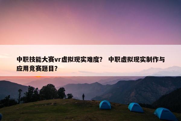 中职技能大赛vr虚拟现实难度？ 中职虚拟现实制作与应用竞赛题目？