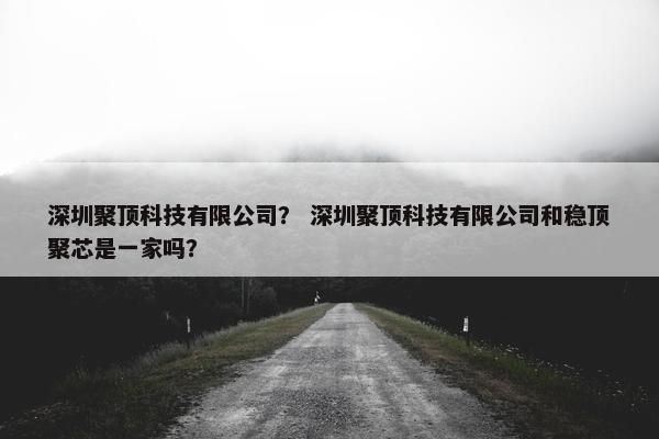 深圳聚顶科技有限公司？ 深圳聚顶科技有限公司和稳顶聚芯是一家吗？