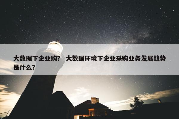 大数据下企业购？ 大数据环境下企业采购业务发展趋势是什么？