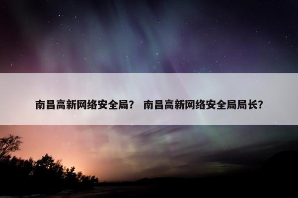 南昌高新网络安全局？ 南昌高新网络安全局局长？