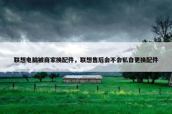 联想电脑被商家换配件，联想售后会不会私自更换配件