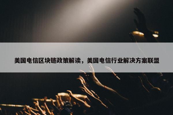 美国电信区块链政策解读,美国电信行业解决方案联盟 美国电信区块链政策解读,美国电信行业解决方案联盟