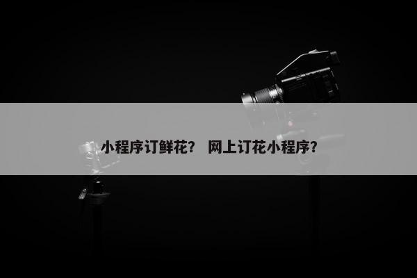 小程序订鲜花？ 网上订花小程序？