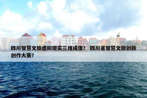 四川智慧文旅虚拟现实三维成像？ 四川省智慧文旅创新创作大赛？