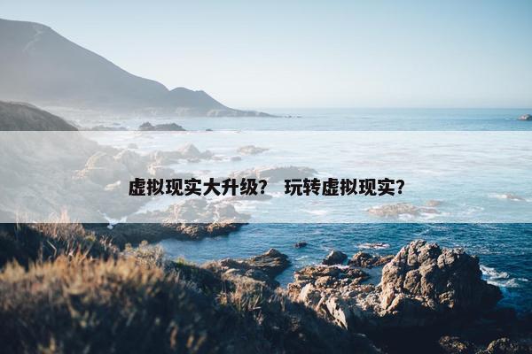 虚拟现实大升级？ 玩转虚拟现实？